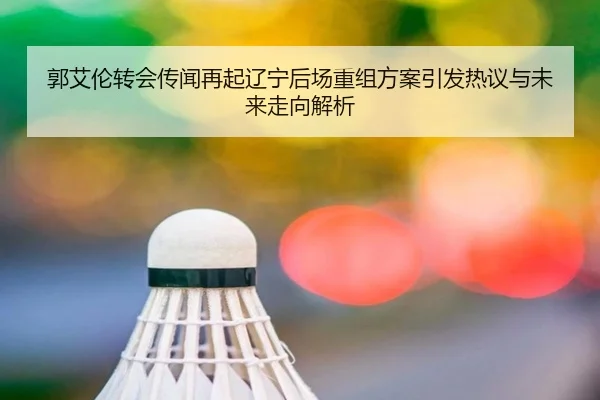 郭艾伦转会传闻再起辽宁后场重组方案引发热议与未来走向解析