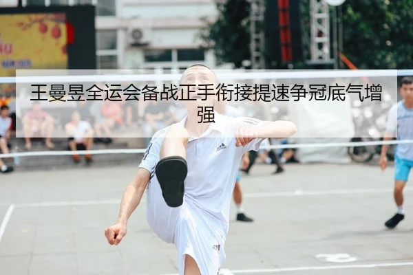 王曼昱全运会备战正手衔接提速争冠底气增强
